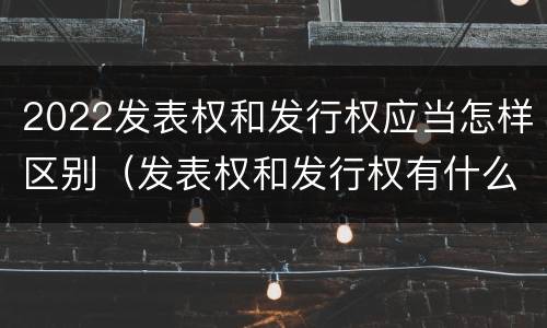2022发表权和发行权应当怎样区别（发表权和发行权有什么区别）