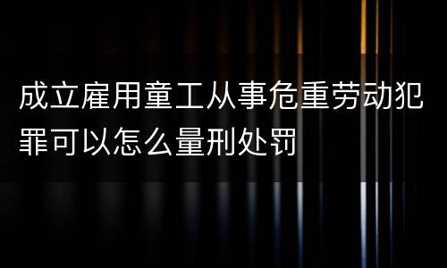 成立雇用童工从事危重劳动犯罪可以怎么量刑处罚