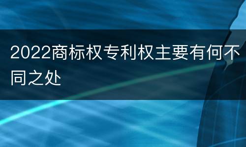 2022商标权专利权主要有何不同之处