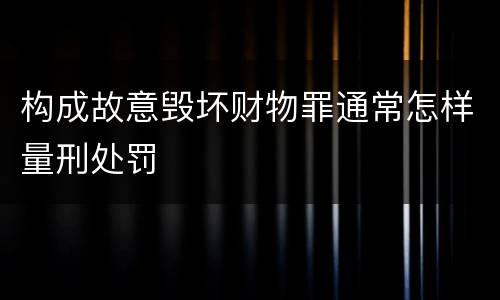 构成故意毁坏财物罪通常怎样量刑处罚