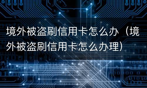 境外被盗刷信用卡怎么办（境外被盗刷信用卡怎么办理）