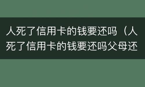 人死了信用卡的钱要还吗（人死了信用卡的钱要还吗父母还吗?）