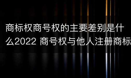 商标权商号权的主要差别是什么2022 商号权与他人注册商标专用权的冲突