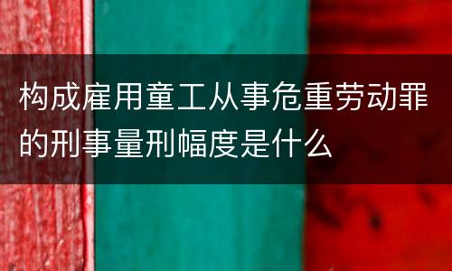 构成雇用童工从事危重劳动罪的刑事量刑幅度是什么