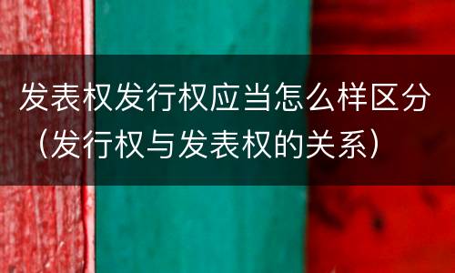 发表权发行权应当怎么样区分（发行权与发表权的关系）