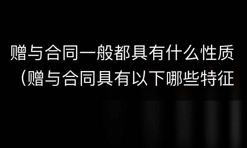 赠与合同一般都具有什么性质（赠与合同具有以下哪些特征）