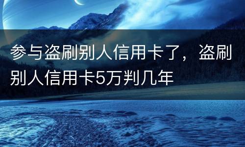参与盗刷别人信用卡了，盗刷别人信用卡5万判几年