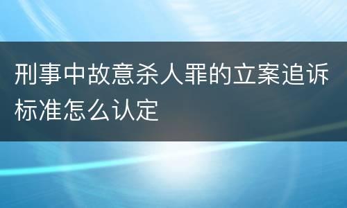 刑事中故意杀人罪的立案追诉标准怎么认定