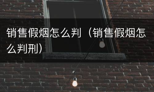 销售假烟怎么判（销售假烟怎么判刑）
