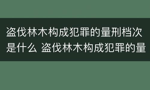 盗伐林木构成犯罪的量刑档次是什么 盗伐林木构成犯罪的量刑档次是什么意思
