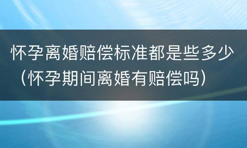 怀孕离婚赔偿标准都是些多少（怀孕期间离婚有赔偿吗）