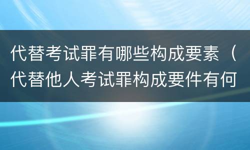 代替考试罪有哪些构成要素（代替他人考试罪构成要件有何规定）