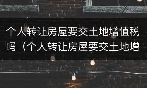 个人转让房屋要交土地增值税吗（个人转让房屋要交土地增值税吗）