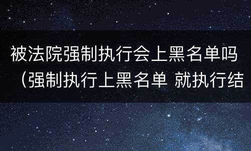 被法院强制执行会上黑名单吗（强制执行上黑名单 就执行结束了）