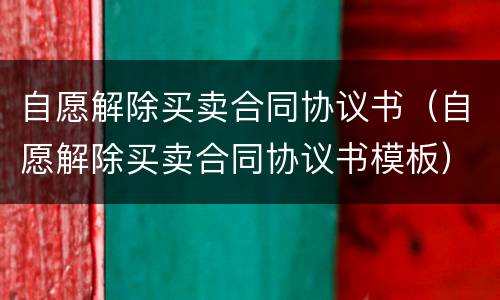 自愿解除买卖合同协议书（自愿解除买卖合同协议书模板）