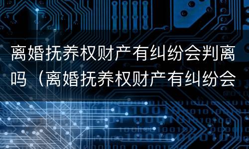 离婚抚养权财产有纠纷会判离吗（离婚抚养权财产有纠纷会判离吗女方）