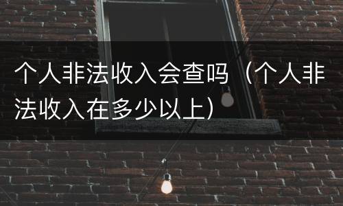 个人非法收入会查吗（个人非法收入在多少以上）