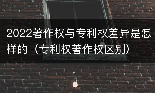 2022著作权与专利权差异是怎样的（专利权著作权区别）