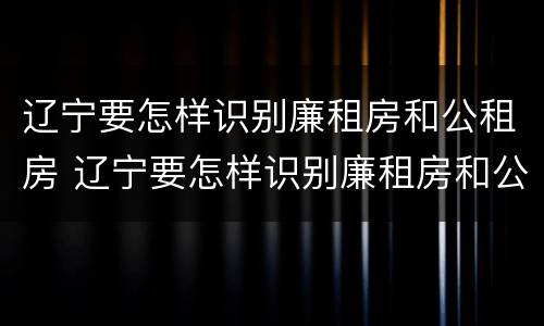 辽宁要怎样识别廉租房和公租房 辽宁要怎样识别廉租房和公租房呢