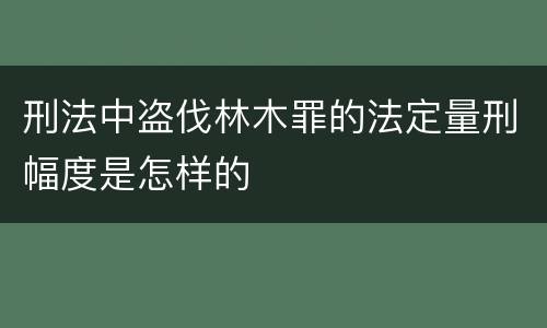 刑法中盗伐林木罪的法定量刑幅度是怎样的