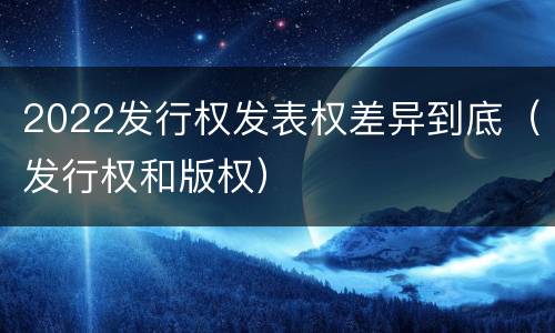2022发行权发表权差异到底（发行权和版权）