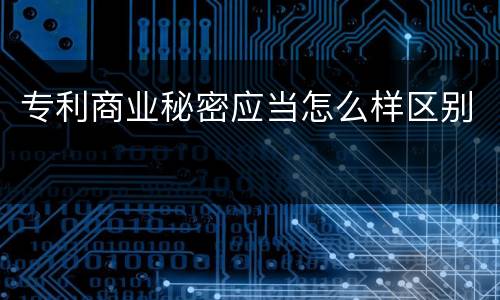 专利商业秘密应当怎么样区别