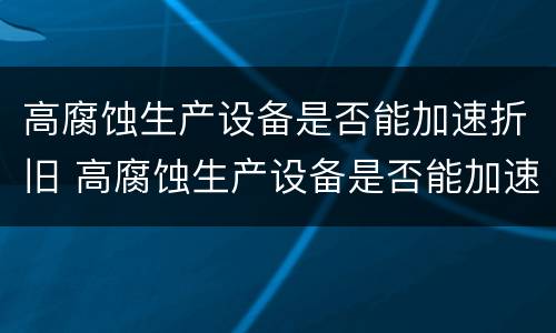 高腐蚀生产设备是否能加速折旧 高腐蚀生产设备是否能加速折旧呢