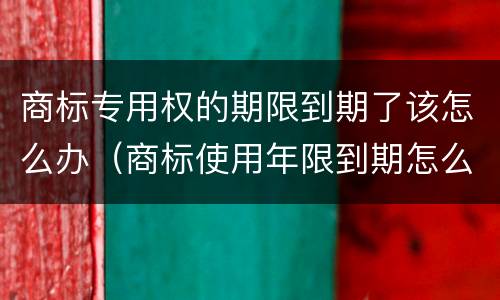 商标专用权的期限到期了该怎么办（商标使用年限到期怎么办）