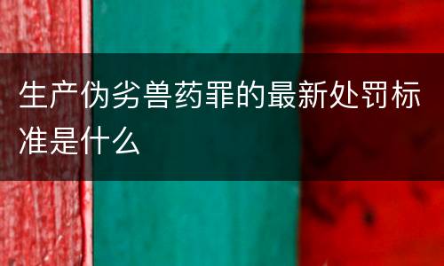 生产伪劣兽药罪的最新处罚标准是什么