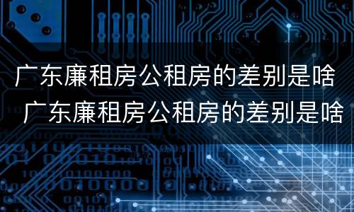 广东廉租房公租房的差别是啥 广东廉租房公租房的差别是啥呀