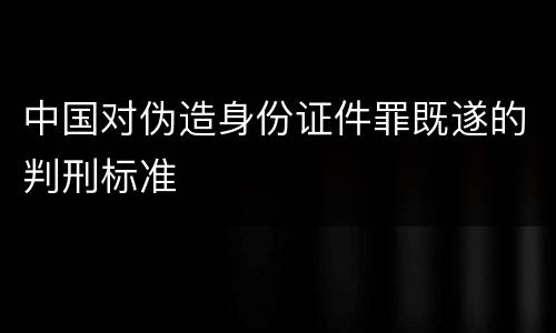 中国对伪造身份证件罪既遂的判刑标准