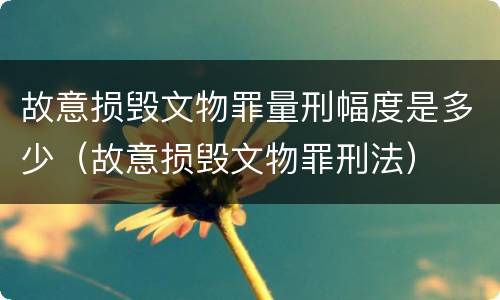 故意损毁文物罪量刑幅度是多少（故意损毁文物罪刑法）