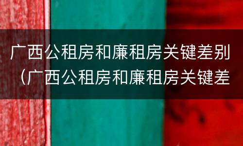 广西公租房和廉租房关键差别（广西公租房和廉租房关键差别是什么）