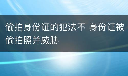 偷拍身份证的犯法不 身份证被偷拍照并威胁