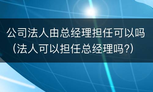 公司法人由总经理担任可以吗（法人可以担任总经理吗?）