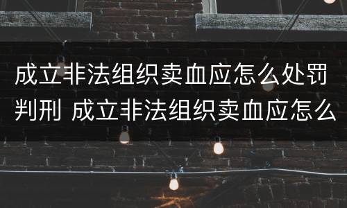 成立非法组织卖血应怎么处罚判刑 成立非法组织卖血应怎么处罚判刑案例