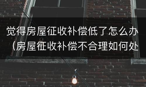 觉得房屋征收补偿低了怎么办（房屋征收补偿不合理如何处理）
