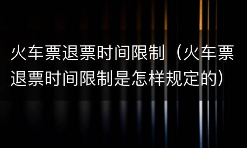 火车票退票时间限制（火车票退票时间限制是怎样规定的）