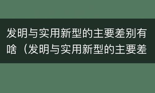 发明与实用新型的主要差别有啥（发明与实用新型的主要差别有啥）