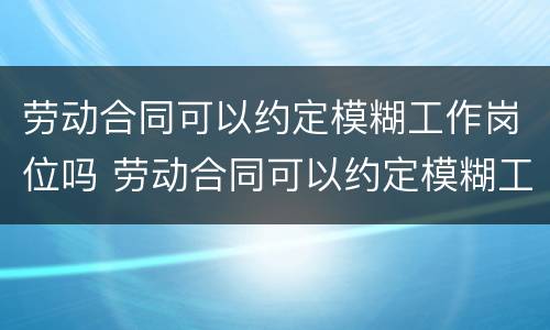 劳动合同可以约定模糊工作岗位吗 劳动合同可以约定模糊工作岗位吗怎么写