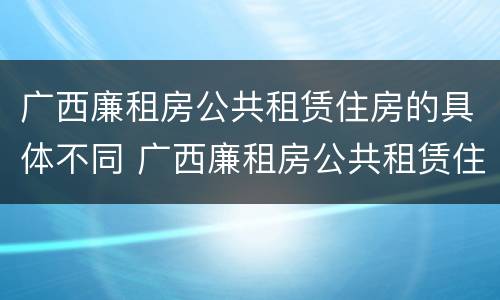 广西廉租房公共租赁住房的具体不同 广西廉租房公共租赁住房的具体不同政策