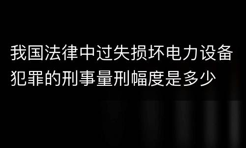 我国法律中过失损坏电力设备犯罪的刑事量刑幅度是多少