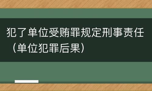 犯了单位受贿罪规定刑事责任（单位犯罪后果）