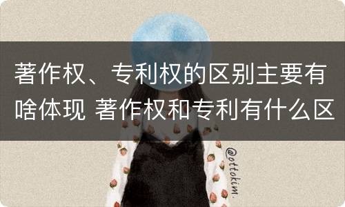 著作权、专利权的区别主要有啥体现 著作权和专利有什么区别