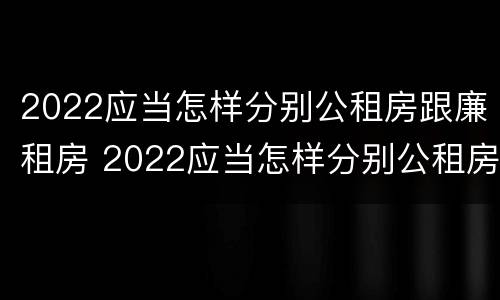 2022应当怎样分别公租房跟廉租房 2022应当怎样分别公租房跟廉租房和住宅