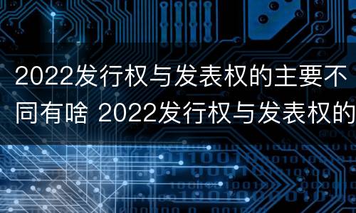 2022发行权与发表权的主要不同有啥 2022发行权与发表权的主要不同有啥特点