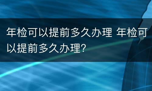 年检可以提前多久办理 年检可以提前多久办理?
