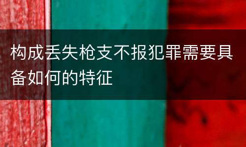 构成丢失枪支不报犯罪需要具备如何的特征