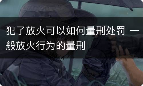 犯了放火可以如何量刑处罚 一般放火行为的量刑