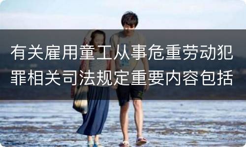 有关雇用童工从事危重劳动犯罪相关司法规定重要内容包括什么